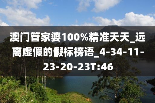 澳门管家婆100%精准天天_远离虚假的假标榜语_4-34-11-23-20-23T:46