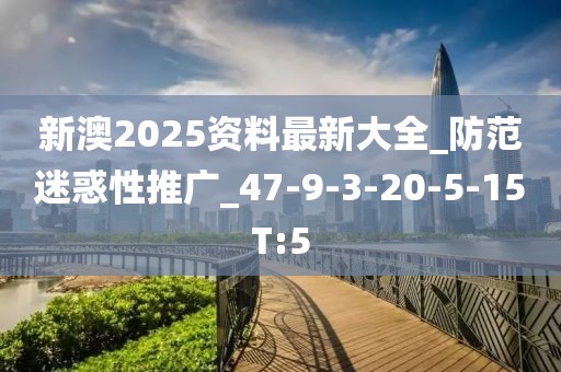 新澳2025资料最新大全_防范迷惑性推广_47-9-3-20-5-15T:5