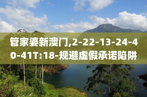 管家婆新澳门,2-22-13-24-40-41T:18-规避虚假承诺陷阱