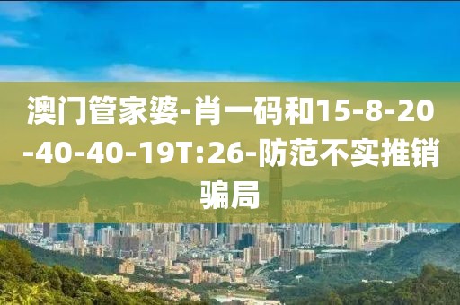 澳门管家婆-肖一码和15-8-20-40-40-19T:26-防范不实推销骗局