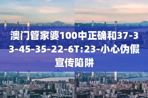 澳门管家婆100中正确和37-33-45-35-22-6T:23-小心伪假宣传陷阱