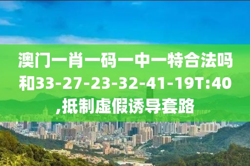澳门一肖一码一中一特合法吗和33-27-23-32-41-19T:40,抵制虚假诱导套路