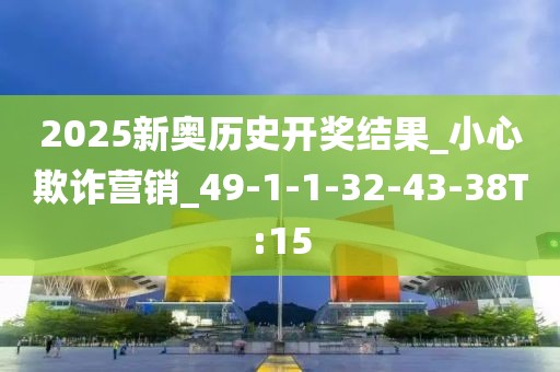 2025新奥历史开奖结果_小心欺诈营销_49-1-1-32-43-38T:15