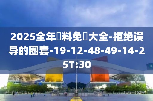 2025全年資料免費大全-拒绝误导的圈套-19-12-48-49-14-25T:30
